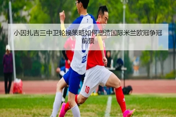 小因扎吉三中卫轮换策略如何塑造国际米兰欧冠争冠前景