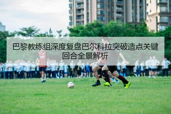 巴黎教练组深度复盘巴尔科拉突破造点关键回合全景解析
