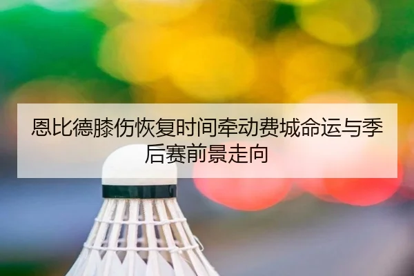 恩比德膝伤恢复时间牵动费城命运与季后赛前景走向