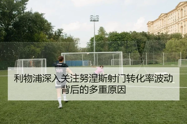 利物浦深入关注努涅斯射门转化率波动背后的多重原因
