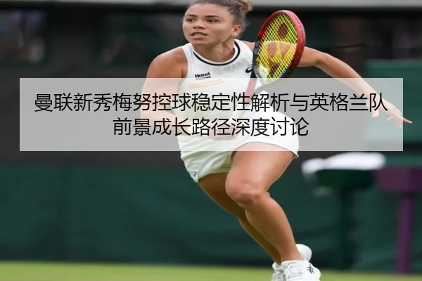 曼联新秀梅努控球稳定性解析与英格兰队前景成长路径深度讨论