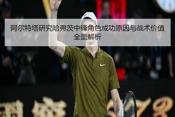 阿尔特塔研究哈弗茨中锋角色成功原因与战术价值全面解析